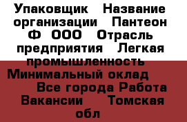 Упаковщик › Название организации ­ Пантеон-Ф, ООО › Отрасль предприятия ­ Легкая промышленность › Минимальный оклад ­ 20 000 - Все города Работа » Вакансии   . Томская обл.